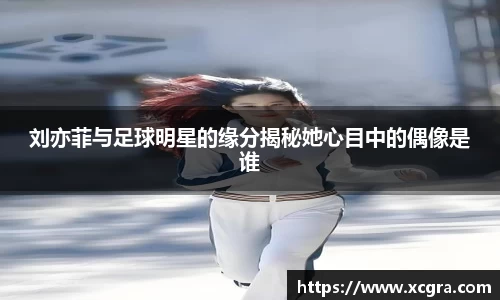 刘亦菲与足球明星的缘分揭秘她心目中的偶像是谁